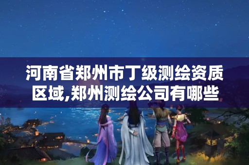 河南省郑州市丁级测绘资质区域,郑州测绘公司有哪些是正规的