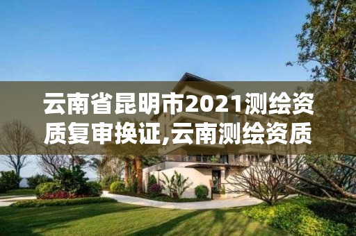 云南省昆明市2021测绘资质复审换证,云南测绘资质管理系统