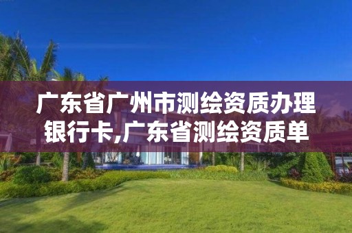 广东省广州市测绘资质办理银行卡,广东省测绘资质单位名单
