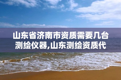 山东省济南市资质需要几台测绘仪器,山东测绘资质代理
