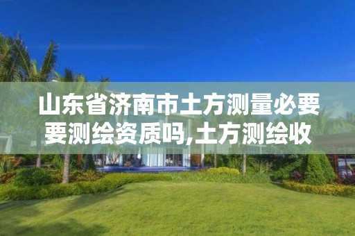 山东省济南市土方测量必要要测绘资质吗,土方测绘收费标准2017版。