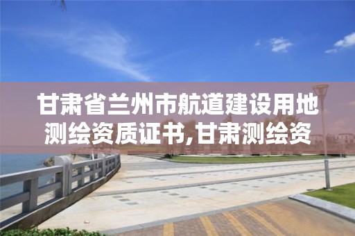 甘肃省兰州市航道建设用地测绘资质证书,甘肃测绘资质办理。 甘肃省兰州市航道建设用地测绘资质证书,甘肃测绘资质办理。