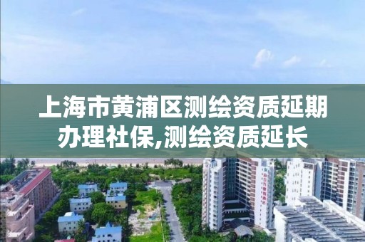 上海市黄浦区测绘资质延期办理社保,测绘资质延长