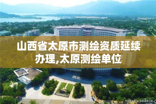 山西省太原市测绘资质延续办理,太原测绘单位