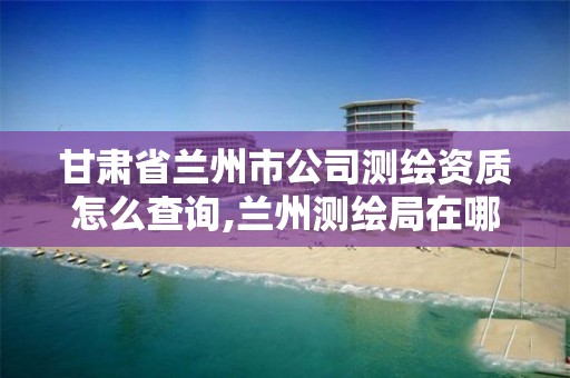 甘肃省兰州市公司测绘资质怎么查询,兰州测绘局在哪儿
