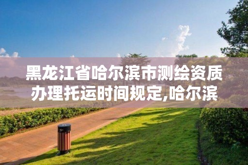 黑龙江省哈尔滨市测绘资质办理托运时间规定,哈尔滨测绘局是干什么的