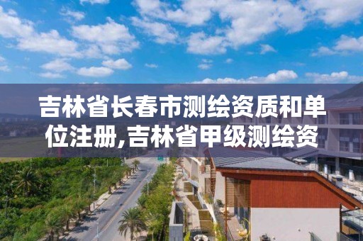 吉林省长春市测绘资质和单位注册,吉林省甲级测绘资质单位