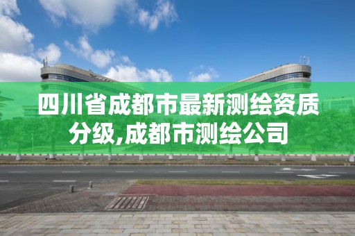 四川省成都市最新测绘资质分级,成都市测绘公司 四川省成都市最新测绘资质分级,成都市测绘公司