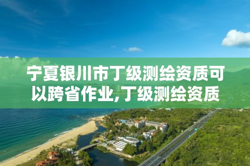 宁夏银川市丁级测绘资质可以跨省作业,丁级测绘资质审批机关是。