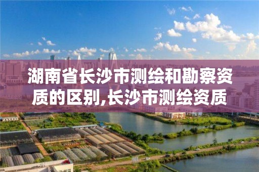 湖南省长沙市测绘和勘察资质的区别,长沙市测绘资质单位名单