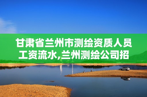 甘肃省兰州市测绘资质人员工资流水,兰州测绘公司招聘信息