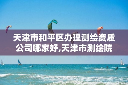 天津市和平区办理测绘资质公司哪家好,天津市测绘院怎么样