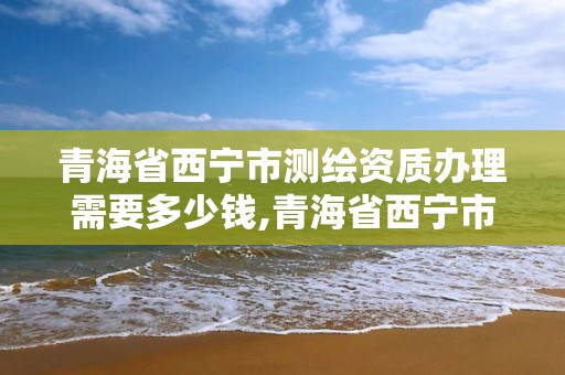 青海省西宁市测绘资质办理需要多少钱,青海省西宁市测绘资质办理需要多少钱。