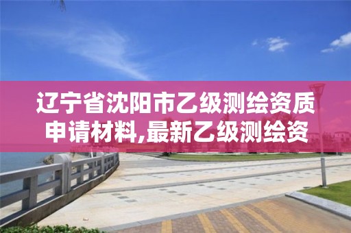 辽宁省沈阳市乙级测绘资质申请材料,最新乙级测绘资质