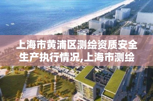 上海市黄浦区测绘资质安全生产执行情况,上海市测绘产品质量监督检验站。
