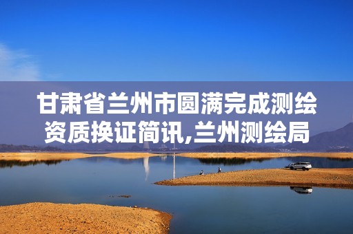甘肃省兰州市圆满完成测绘资质换证简讯,兰州测绘局