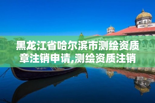 黑龙江省哈尔滨市测绘资质章注销申请,测绘资质注销申请书