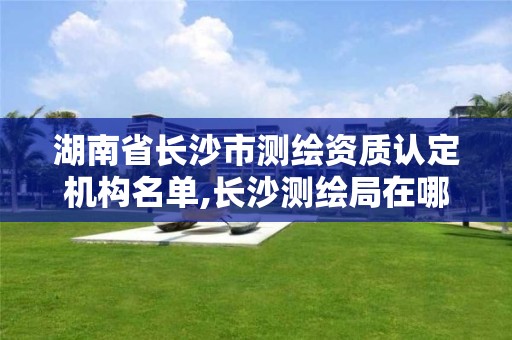湖南省长沙市测绘资质认定机构名单,长沙测绘局在哪