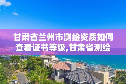 甘肃省兰州市测绘资质如何查看证书等级,甘肃省测绘资质管理平台