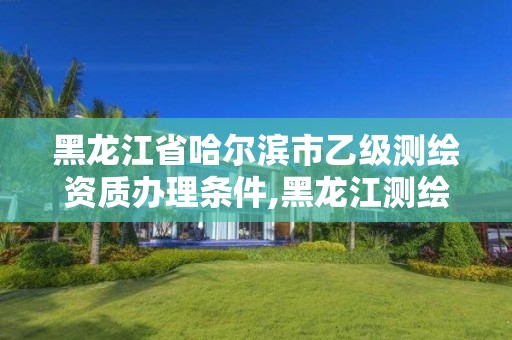 黑龙江省哈尔滨市乙级测绘资质办理条件,黑龙江测绘公司乙级资质 黑龙江省哈尔滨市乙级测绘资质办理条件,黑龙江测绘公司乙级资质