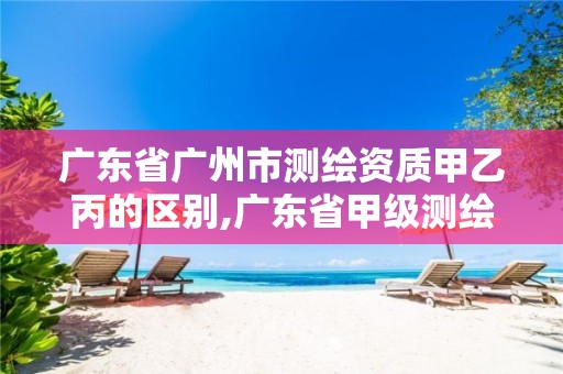 广东省广州市测绘资质甲乙丙的区别,广东省甲级测绘资质单位有多少