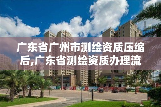 广东省广州市测绘资质压缩后,广东省测绘资质办理流程