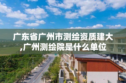 广东省广州市测绘资质建大,广州测绘院是什么单位