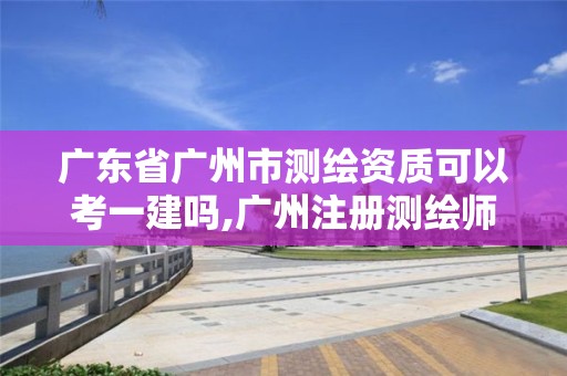 广东省广州市测绘资质可以考一建吗,广州注册测绘师报名时间。