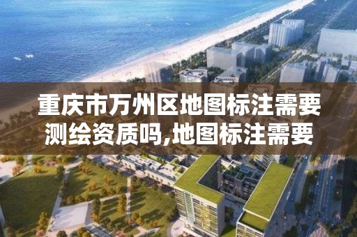 重庆市万州区地图标注需要测绘资质吗,地图标注需要哪些材料。