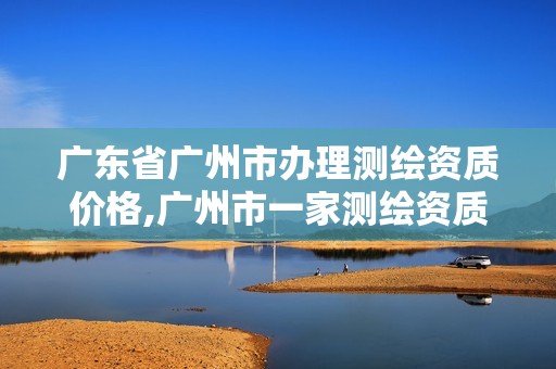 广东省广州市办理测绘资质价格,广州市一家测绘资质单位