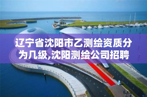 辽宁省沈阳市乙测绘资质分为几级,沈阳测绘公司招聘
