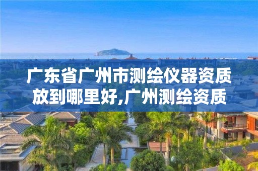 广东省广州市测绘仪器资质放到哪里好,广州测绘资质代办