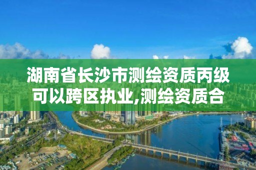 湖南省长沙市测绘资质丙级可以跨区执业,测绘资质合并后,丙级测绘资质怎么办。