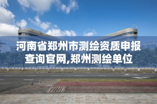 河南省郑州市测绘资质申报查询官网,郑州测绘单位
