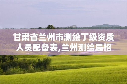 甘肃省兰州市测绘丁级资质人员配备表,兰州测绘局招聘。