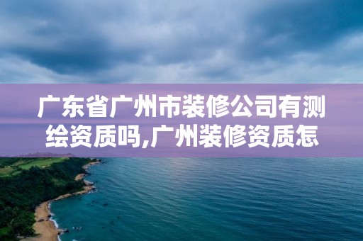 广东省广州市装修公司有测绘资质吗,广州装修资质怎么样申请