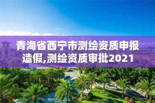 青海省西宁市测绘资质申报造假,测绘资质审批2021