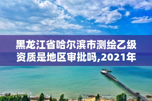 黑龙江省哈尔滨市测绘乙级资质是地区审批吗,2021年测绘乙级资质。 黑龙江省哈尔滨市测绘乙级资质是地区审批吗,2021年测绘乙级资质。