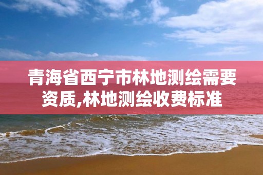 青海省西宁市林地测绘需要资质,林地测绘收费标准