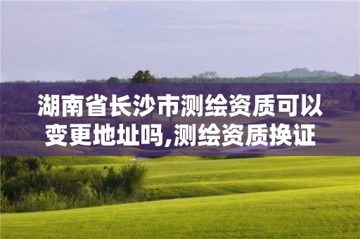 湖南省长沙市测绘资质可以变更地址吗,测绘资质换证怎么办理