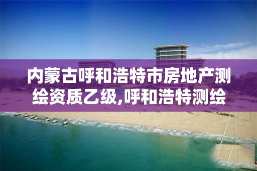 内蒙古呼和浩特市房地产测绘资质乙级,呼和浩特测绘公司招聘