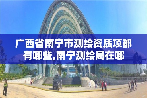 广西省南宁市测绘资质项都有哪些,南宁测绘局在哪