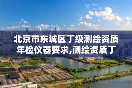 北京市东城区丁级测绘资质年检仪器要求,测绘资质丁级是什么意思。 北京市东城区丁级测绘资质年检仪器要求,测绘资质丁级是什么意思。