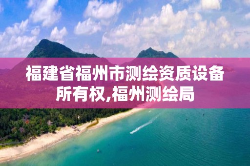 福建省福州市测绘资质设备所有权,福州测绘局