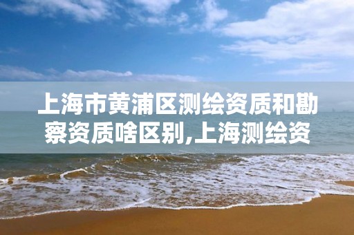 上海市黄浦区测绘资质和勘察资质啥区别,上海测绘资质申请