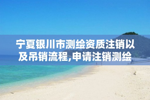 宁夏银川市测绘资质注销以及吊销流程,申请注销测绘资质的流程