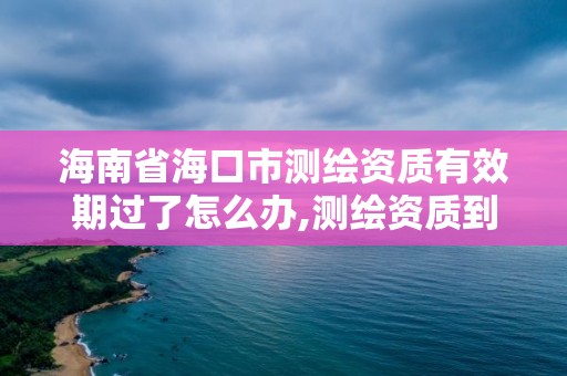 海南省海口市测绘资质有效期过了怎么办,测绘资质到期未及时延续