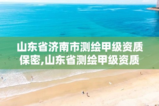 山东省济南市测绘甲级资质保密,山东省测绘甲级资质单位