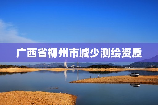 广西省柳州市减少测绘资质 广西省柳州市减少测绘资质
