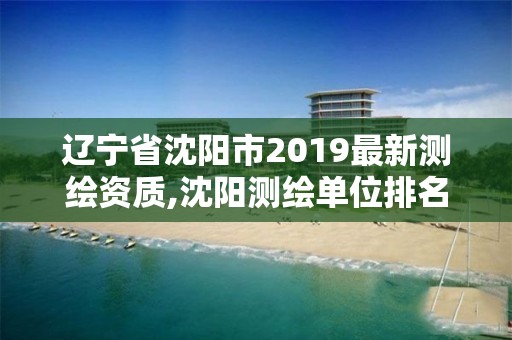 辽宁省沈阳市2019最新测绘资质,沈阳测绘单位排名